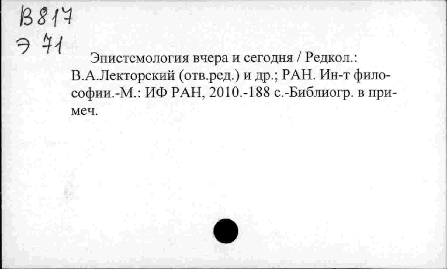 ﻿

Эпистемология вчера и сегодня / Редкол.: В.А.Лекторский (отв.ред.) и др.; РАН. Ин-т философии.-М.: ИФ РАН, 2010.-188 с.-Библиогр. в при-
меч.